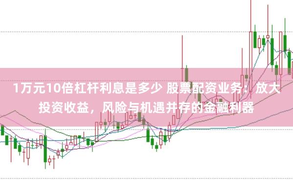 1万元10倍杠杆利息是多少 股票配资业务：放大投资收益，风险与机遇并存的金融利器