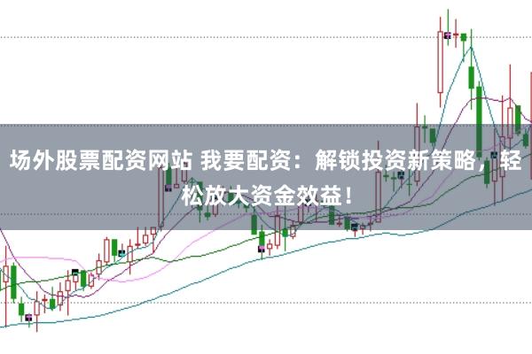 场外股票配资网站 我要配资：解锁投资新策略，轻松放大资金效益！