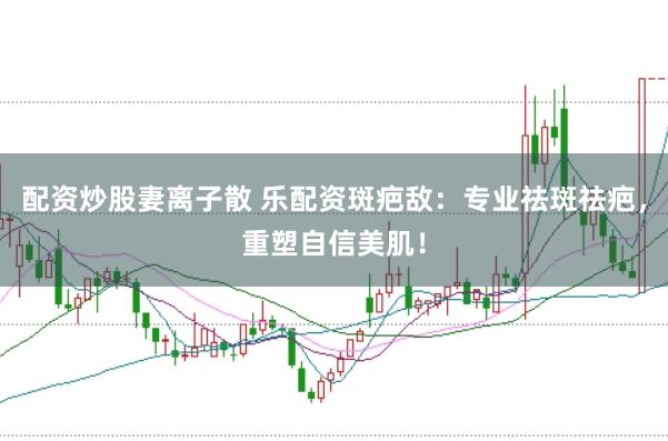 配资炒股妻离子散 乐配资斑疤敌：专业祛斑祛疤，重塑自信美肌！