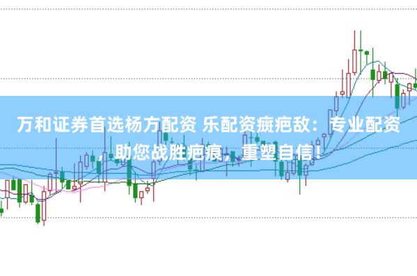 万和证券首选杨方配资 乐配资癍疤敌：专业配资，助您战胜疤痕，重塑自信！