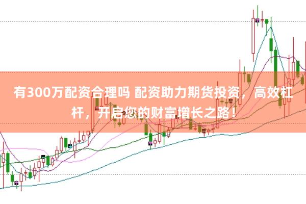 有300万配资合理吗 配资助力期货投资，高效杠杆，开启您的财富增长之路！
