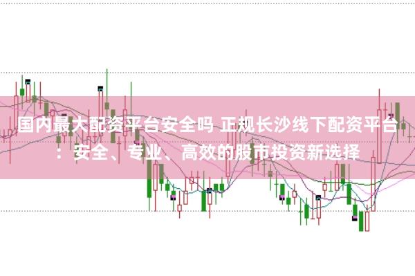 国内最大配资平台安全吗 正规长沙线下配资平台：安全、专业、高效的股市投资新选择