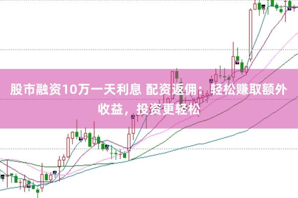 股市融资10万一天利息 配资返佣：轻松赚取额外收益，投资更轻松