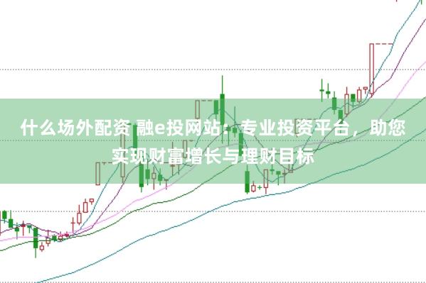 什么场外配资 融e投网站：专业投资平台，助您实现财富增长与理财目标