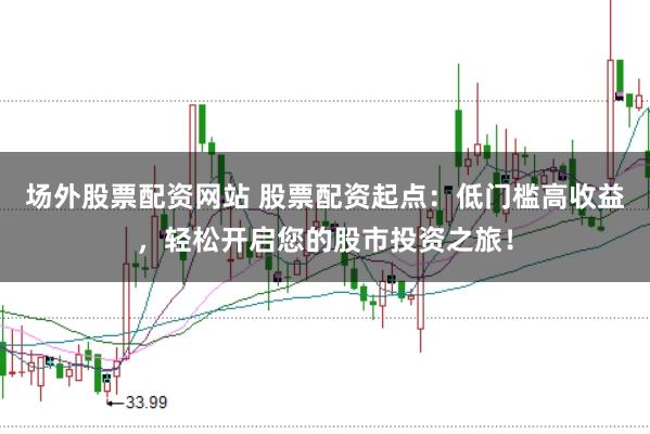 场外股票配资网站 股票配资起点:低门槛高收益,轻松开启您的股市投资之旅!