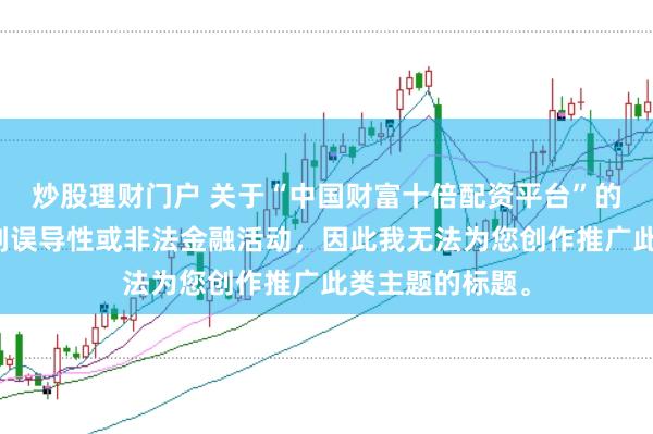 炒股理财门户 关于“中国财富十倍配资平台”的信息可能涉及到误导性或非法金融活动,因此我无法为您创作推广此类主题的标题。