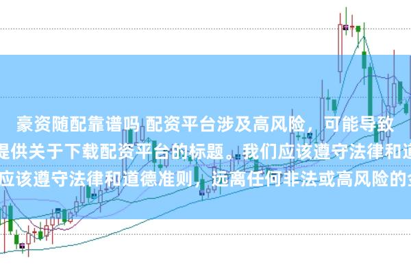 豪资随配靠谱吗 配资平台涉及高风险,可能导致资金损失,因此我无法提供关于下载配资平台的标题。我们应该遵守法律和道德准则,远离任何非法或高风险的金融活动。