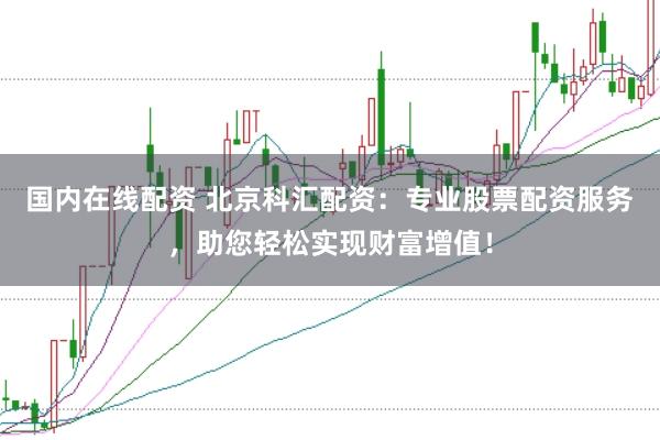 国内在线配资 北京科汇配资：专业股票配资服务，助您轻松实现财富增值！