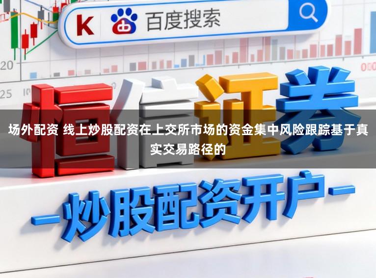 场外配资 线上炒股配资在上交所市场的资金集中风险跟踪基于真实交易路径的