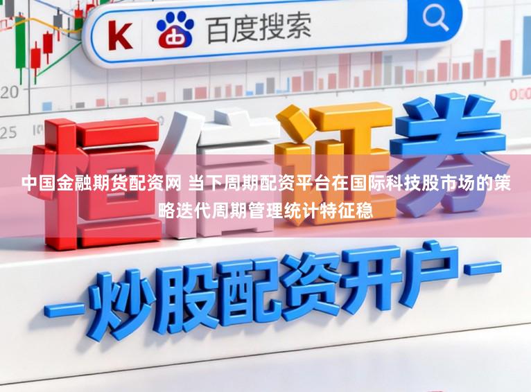 中国金融期货配资网 当下周期配资平台在国际科技股市场的策略迭代周期管理统计特征稳