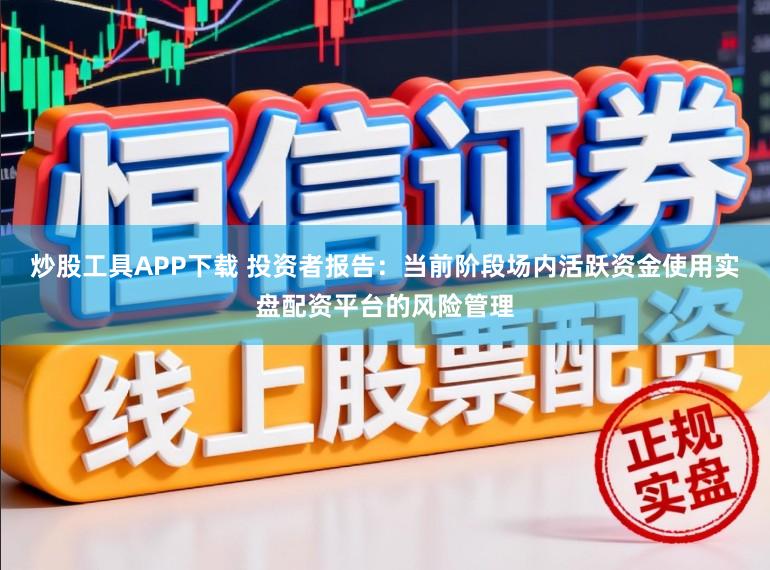 炒股工具APP下载 投资者报告：当前阶段场内活跃资金使用实盘配资平台的风险管理