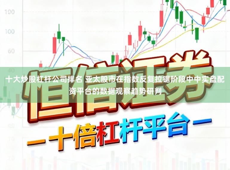 十大炒股杠杆公司排名 亚太股市在指数反复拉锯阶段中中实盘配资平台的数据观察趋势研判