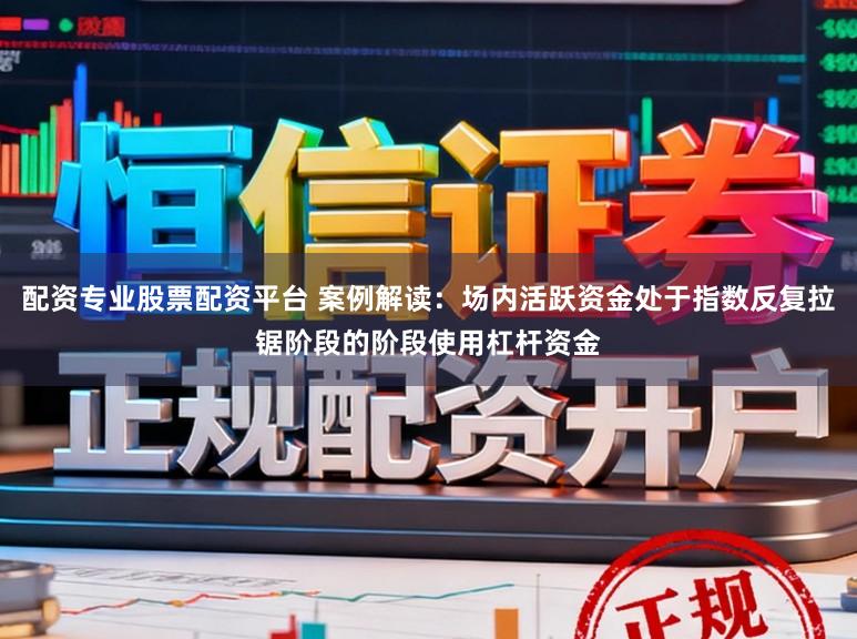 配资专业股票配资平台 案例解读：场内活跃资金处于指数反复拉锯阶段的阶段使用杠杆资金