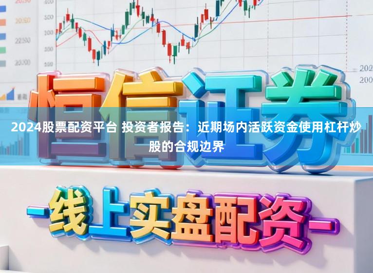 2024股票配资平台 投资者报告：近期场内活跃资金使用杠杆炒股的合规边界